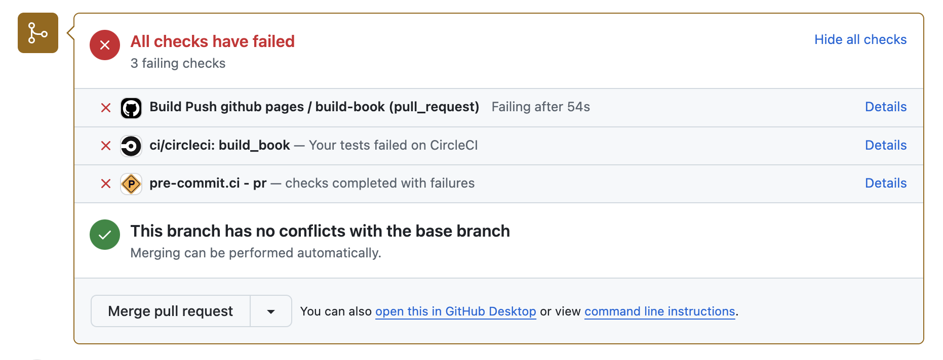 A screenshot of the GitHub CI notifications for a sample pyOpenSci repository. There is a header that reads All checks have passed, with the text 3 failing checks beneath it. To the right side of the header is linked text reading Hide all checks. Below the header are three rows of information. The first row reads Build Push github pages / build-book (pull_request), the second reads ci/circleci: build_book -- Your tests failed on CircleCI!, and the third reads pre-commi.ci - pr -- checks completed with failures. There is a red check next to each line of text. Beneath these rows is the text This branch has no conflicts with the base branch. Merging can be performed automatically. There is also a green Merge pull request button.