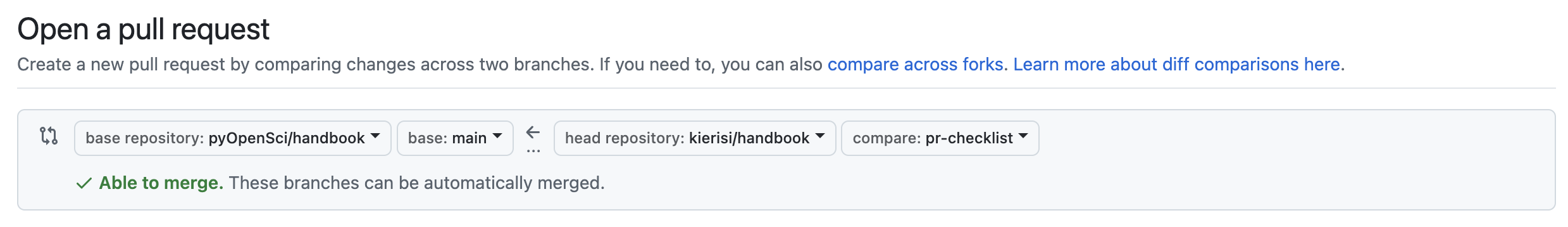 A screenshot of a GitHub PR. The text reads: Open a pull request, and beneath that, Create a new pull request by comparing changes across two branches. If you need to, you can also compare across forks. Learn more about diff comparisons here. Beneath the text is a grey box with four dropdowns arranged in a single row. From left to right the dropdowns read: base repository:pyOpenSci/handbook, base: main, head repository: kierisi/handbook, and compare: pr-checklist. Underneath this box is more text which reads: Able to merge. These branches can be automatically merged.