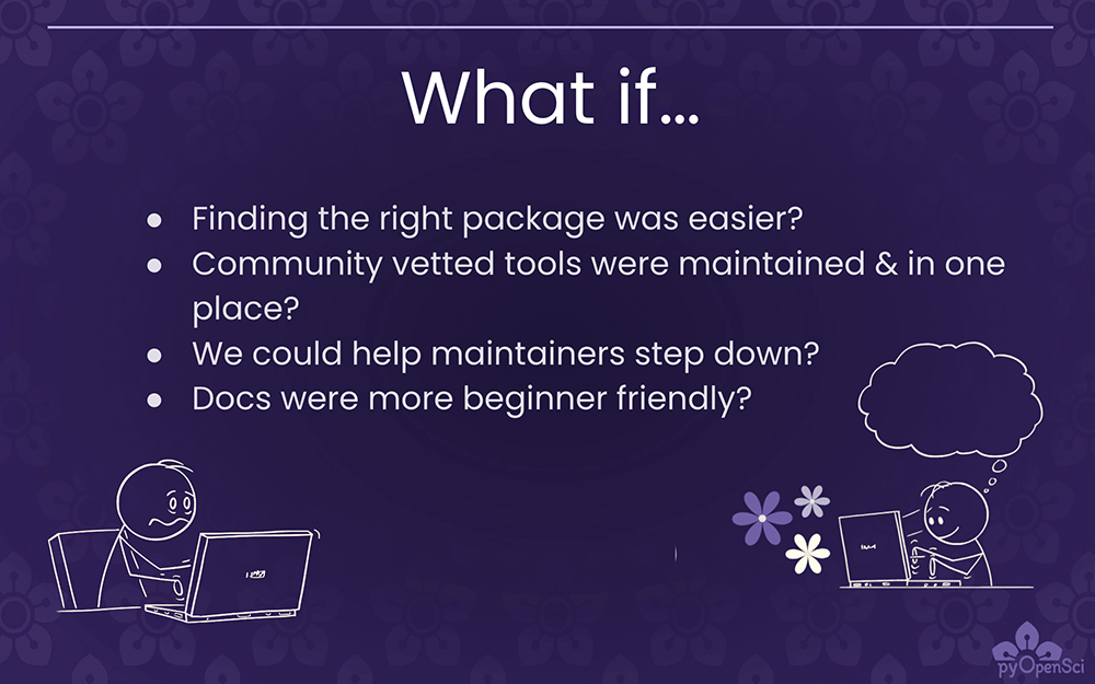 A slide on a dark purple background that says - What If... finding the right package was easier. Community vetted tools were maintained in one place? We could help maintainers step down? Docs were more beginner friendly. At the bottom, there are two stick figures at computers - one is frustrated, one is happily typing away.